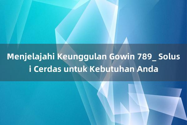 Menjelajahi Keunggulan Gowin 789_ Solusi Cerdas untuk Kebutuhan Anda