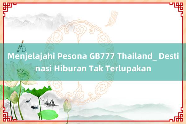 Menjelajahi Pesona GB777 Thailand_ Destinasi Hiburan Tak Terlupakan