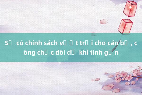 Sẽ có chính sách vượt trội cho cán bộ， công chức dôi dư khi tinh gọn