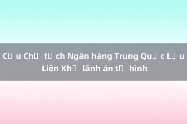 Cựu Chủ tịch Ngân hàng Trung Quốc Lưu Liên Khả lãnh án tử hình