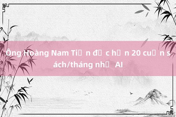 Ông Hoàng Nam Tiến đọc hơn 20 cuốn sách/tháng nhờ AI