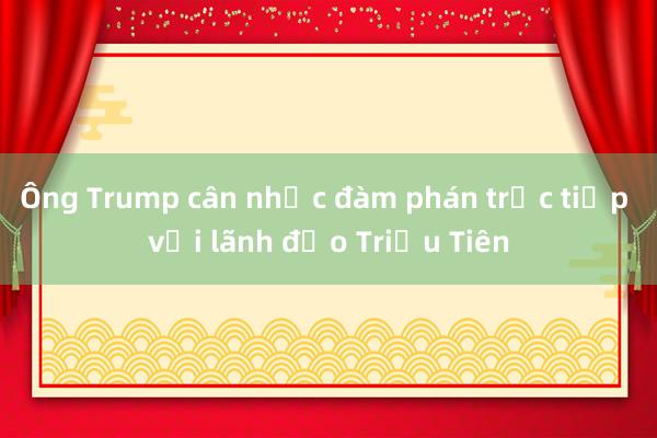 Ông Trump cân nhắc đàm phán trực tiếp với lãnh đạo Triều Tiên