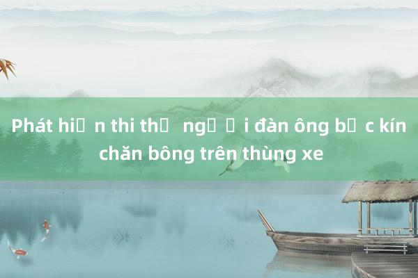 Phát hiện thi thể người đàn ông bọc kín chăn bông trên thùng xe