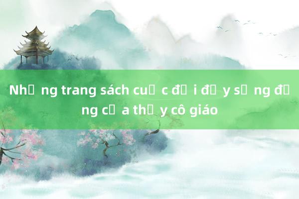 Những trang sách cuộc đời đầy sống động của thầy cô giáo