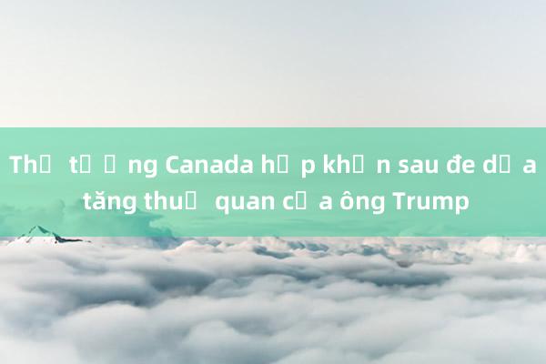 Thủ tướng Canada họp khẩn sau đe dọa tăng thuế quan của ông Trump