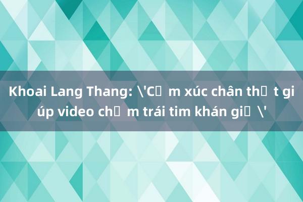 Khoai Lang Thang: 'Cảm xúc chân thật giúp video chạm trái tim khán giả'