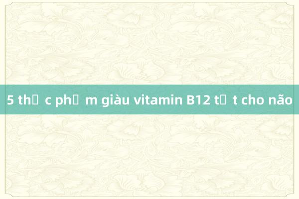 5 thực phẩm giàu vitamin B12 tốt cho não