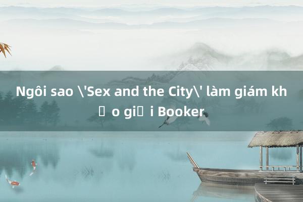 Ngôi sao 'Sex and the City' làm giám khảo giải Booker