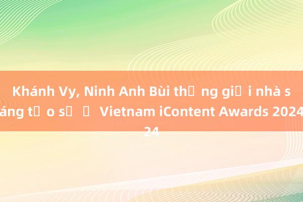 Khánh Vy， Ninh Anh Bùi thắng giải nhà sáng tạo số ở Vietnam iContent Awards 2024