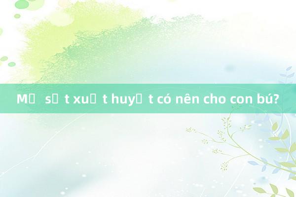 Mẹ sốt xuất huyết có nên cho con bú?