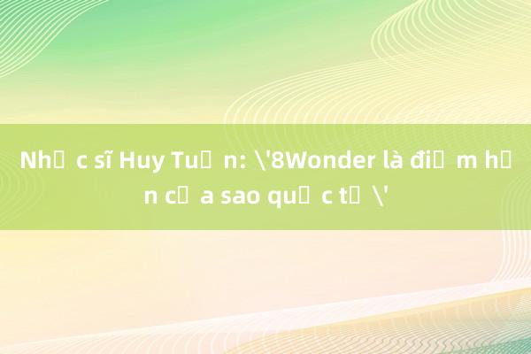 Nhạc sĩ Huy Tuấn: '8Wonder là điểm hẹn của sao quốc tế'