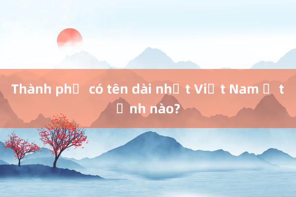 Thành phố có tên dài nhất Việt Nam ở tỉnh nào?