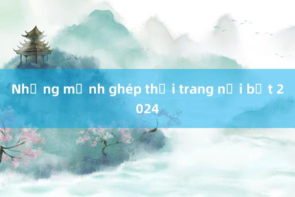 Những mảnh ghép thời trang nổi bật 2024