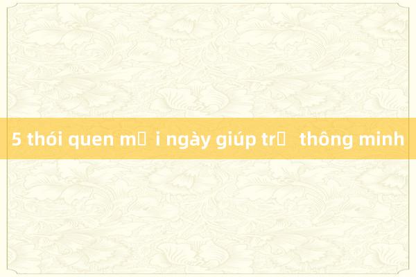 5 thói quen mỗi ngày giúp trẻ thông minh