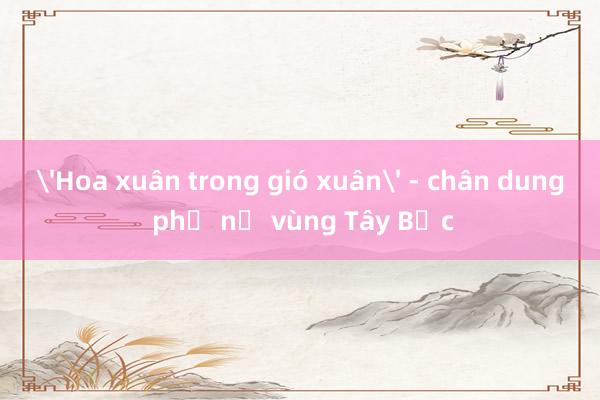 'Hoa xuân trong gió xuân' - chân dung phụ nữ vùng Tây Bắc