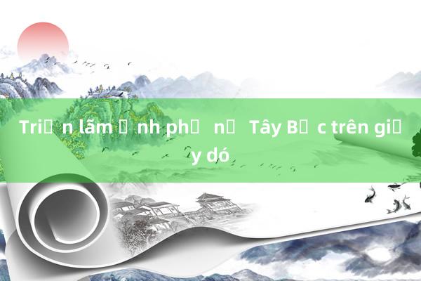 Triển lãm ảnh phụ nữ Tây Bắc trên giấy dó