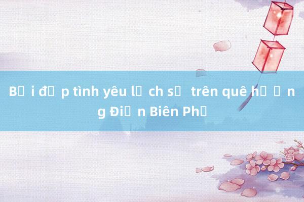 Bồi đắp tình yêu lịch sử trên quê hương Điện Biên Phủ