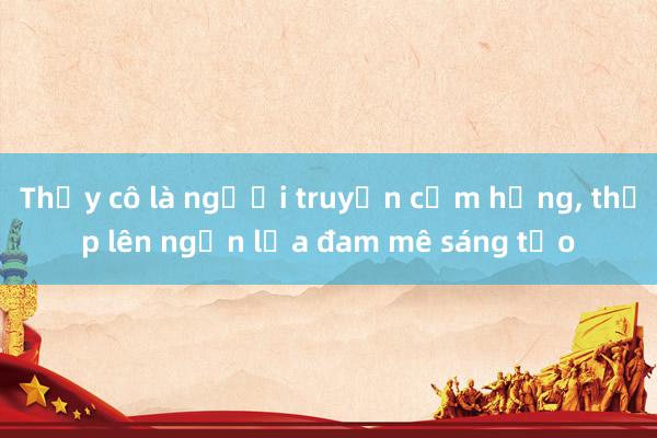 Thầy cô là người truyền cảm hứng， thắp lên ngọn lửa đam mê sáng tạo