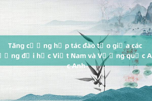 Tăng cường hợp tác đào tạo giữa các trường đại học Việt Nam và Vương quốc Anh