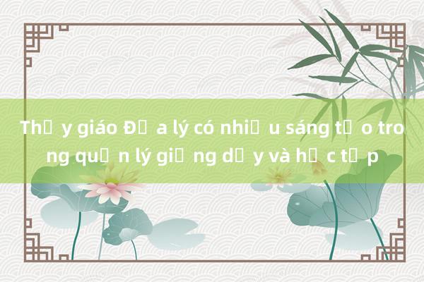 Thầy giáo Địa lý có nhiều sáng tạo trong quản lý giảng dạy và học tập