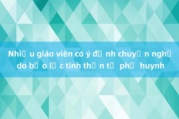 Nhiều giáo viên có ý định chuyển nghề do bạo lực tinh thần từ phụ huynh