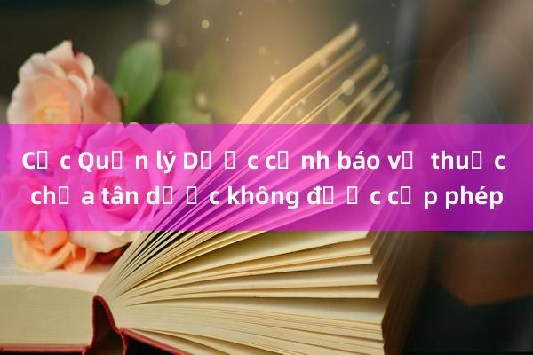 Cục Quản lý Dược cảnh báo về thuốc chứa tân dược không được cấp phép