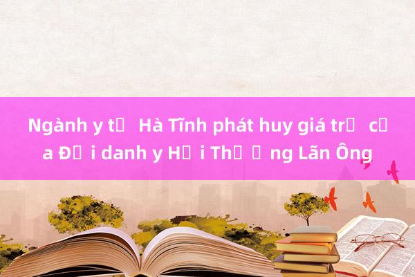 Ngành y tế Hà Tĩnh phát huy giá trị của Đại danh y Hải Thượng Lãn Ông