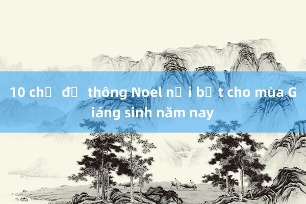 10 chủ đề thông Noel nổi bật cho mùa Giáng sinh năm nay