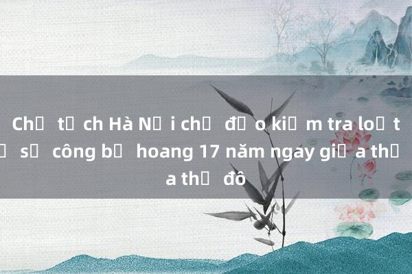 Chủ tịch Hà Nội chỉ đạo kiểm tra loạt trụ sở công bỏ hoang 17 năm ngay giữa thủ đô