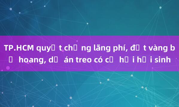 TP.HCM quyết chống lãng phí， đất vàng bỏ hoang， dự án treo có cơ hội hồi sinh