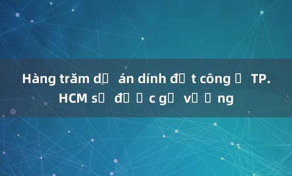 Hàng trăm dự án dính đất công ở TP.HCM sẽ được gỡ vướng