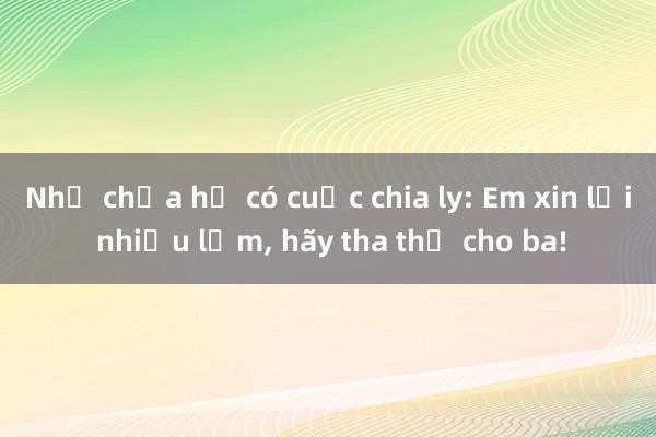 Như chưa hề có cuộc chia ly: Em xin lỗi nhiều lắm， hãy tha thứ cho ba!