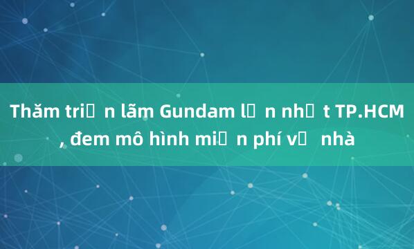 Thăm triển lãm Gundam lớn nhất TP.HCM， đem mô hình miễn phí về nhà