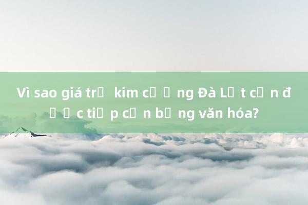 Vì sao giá trị kim cương Đà Lạt cần được tiếp cận bằng văn hóa?