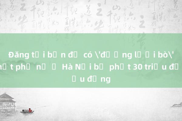 Đăng tải bản đồ có 'đường lưỡi bò', một phụ nữ ở Hà Nội bị phạt 30 triệu đồng