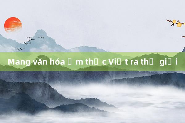 Mang văn hóa ẩm thực Việt ra thế giới