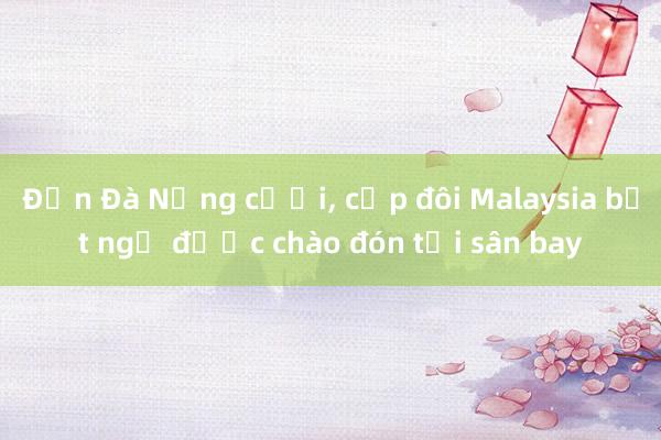 Đến Đà Nẵng cưới， cặp đôi Malaysia bất ngờ được chào đón tại sân bay