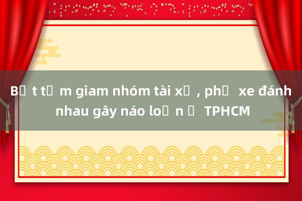 Bắt tạm giam nhóm tài xế， phụ xe đánh nhau gây náo loạn ở TPHCM