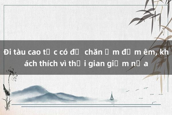 Đi tàu cao tốc có đủ chăn ấm đệm êm, khách thích vì thời gian giảm nửa