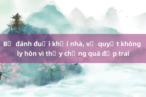 Bị đánh đuổi khỏi nhà， vợ quyết không ly hôn vì thấy chồng quá đẹp trai