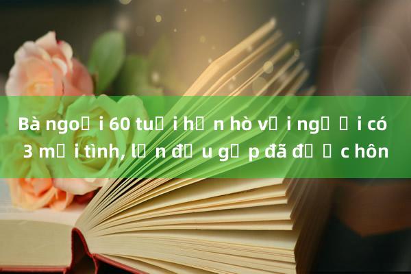 Bà ngoại 60 tuổi hẹn hò với người có 3 mối tình， lần đầu gặp đã được hôn