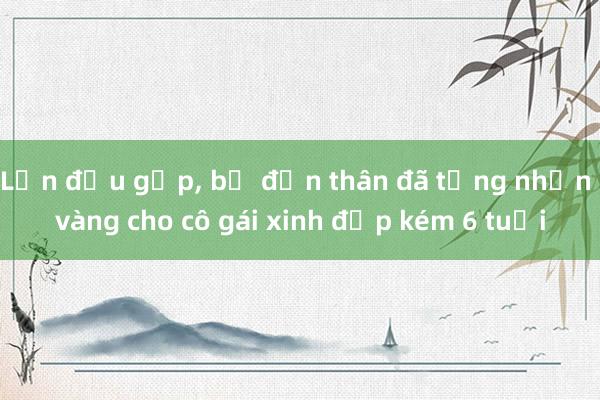 Lần đầu gặp， bố đơn thân đã tặng nhẫn vàng cho cô gái xinh đẹp kém 6 tuổi