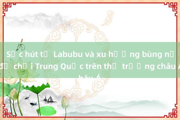 Sức hút từ Labubu và xu hướng bùng nổ đồ chơi Trung Quốc trên thị trường châu Á