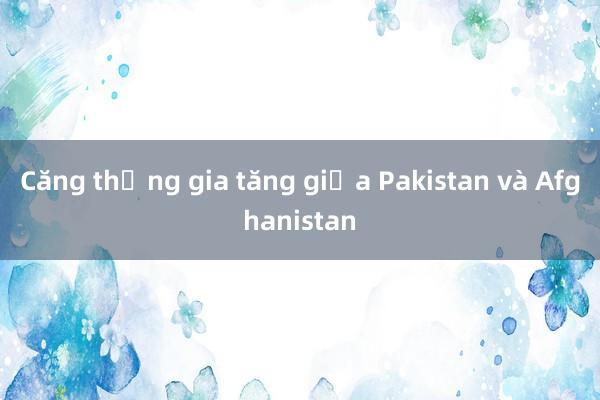 Căng thẳng gia tăng giữa Pakistan và Afghanistan