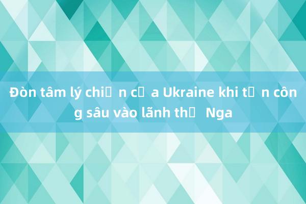 Đòn tâm lý chiến của Ukraine khi tấn công sâu vào lãnh thổ Nga