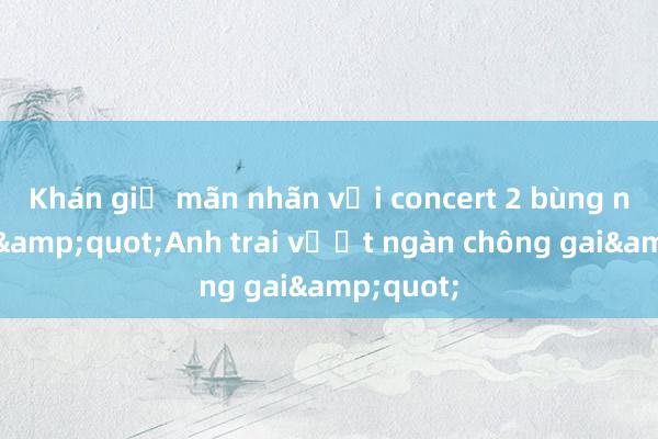 Khán giả mãn nhãn với concert 2 bùng nổ của &quot;Anh trai vượt ngàn chông gai&quot;