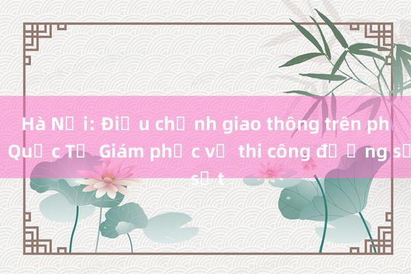 Hà Nội: Điều chỉnh giao thông trên phố Quốc Tử Giám phục vụ thi công đường sắt