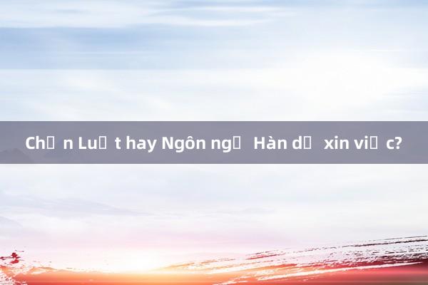 Chọn Luật hay Ngôn ngữ Hàn dễ xin việc?